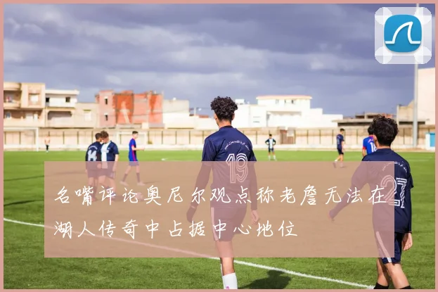 名嘴评论奥尼尔观点称老詹无法在湖人传奇中占据中心地位