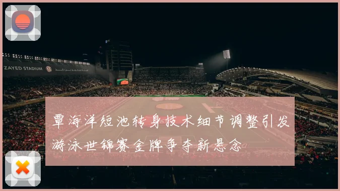 覃海洋短池转身技术细节调整引发游泳世锦赛金牌争夺新悬念