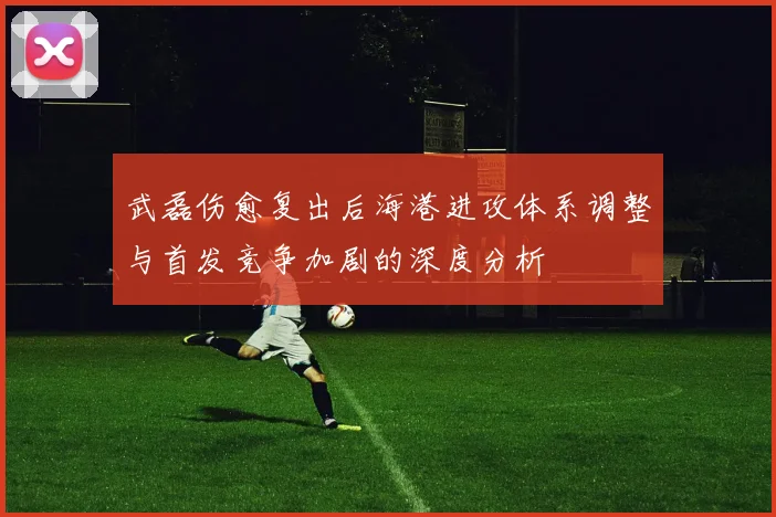 武磊伤愈复出后海港进攻体系调整与首发竞争加剧的深度分析