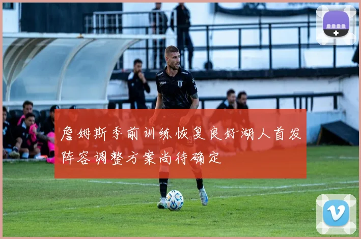 詹姆斯季前训练恢复良好湖人首发阵容调整方案尚待确定