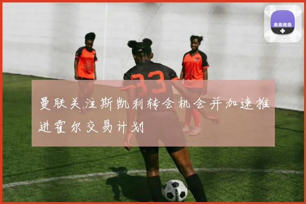曼联关注斯凯利转会机会并加速推进霍尔交易计划