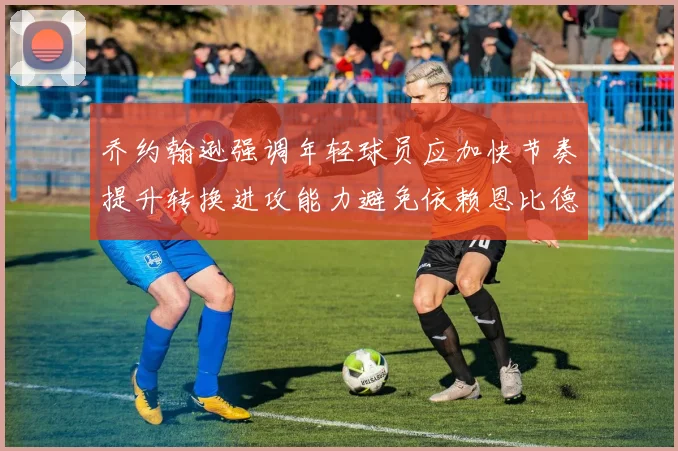 乔约翰逊强调年轻球员应加快节奏提升转换进攻能力避免依赖恩比德阵地战