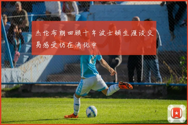 杰伦布朗回顾十年波士顿生涯谈交易感受仍在消化中