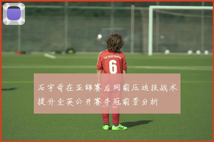 石宇奇在亚锦赛后网前压迫技战术提升全英公开赛夺冠前景分析