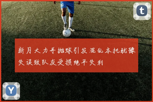 新月大力手抛球引发混乱本托犹豫失误致队友受损绝平失利