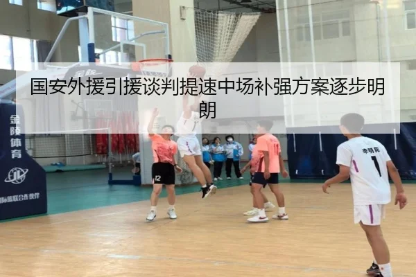 国安外援引援谈判提速中场补强方案逐步明朗